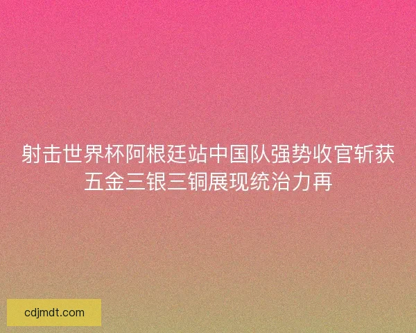 射击世界杯阿根廷站中国队强势收官斩获五金三银三铜展现统治力再 射击世界杯阿根廷站中国队强势收官斩获五金三银三铜展现统治力再